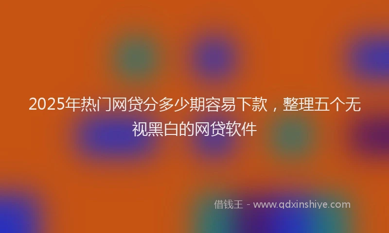 2025年热门网贷分多少期容易下款，整理五个无视黑白的网贷软件
