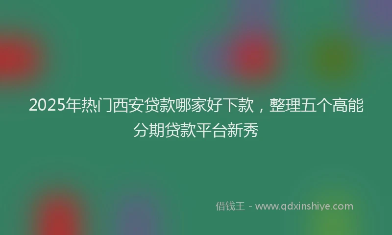 2025年热门西安贷款哪家好下款，整理五个高能分期贷款平台新秀