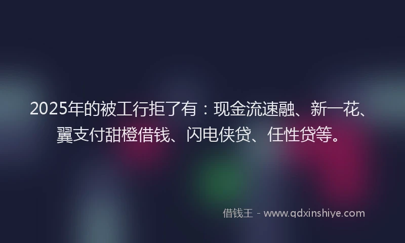 2025年的被工行拒了有：现金流速融、新一花、翼支付甜橙借钱、闪电侠贷、任性贷等。