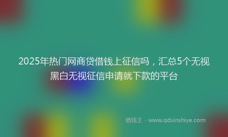 2025年热门网商贷借钱上征信吗，汇总5个无视黑白无视征信申请就下款的平台