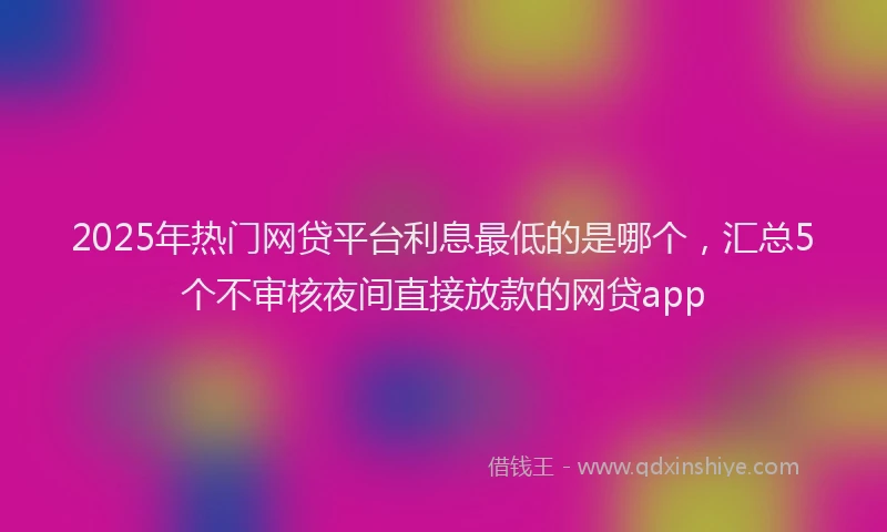 2025年热门网贷平台利息最低的是哪个，汇总5个不审核夜间直接放款的网贷app