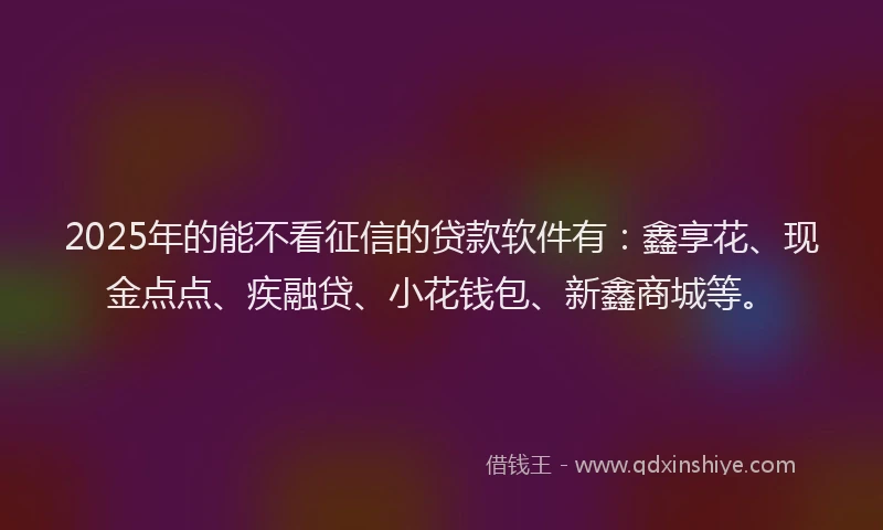2025年的能不看征信的贷款软件有：鑫享花、现金点点、疾融贷、小花钱包、新鑫商城等。