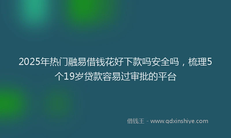 2025年热门融易借钱花好下款吗安全吗，梳理5个19岁贷款容易过审批的平台