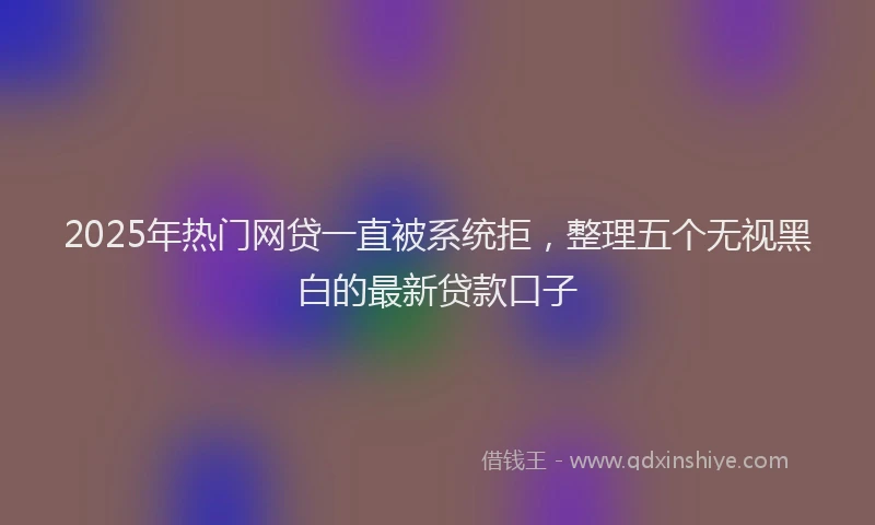 2025年热门网贷一直被系统拒，整理五个无视黑白的最新贷款口子