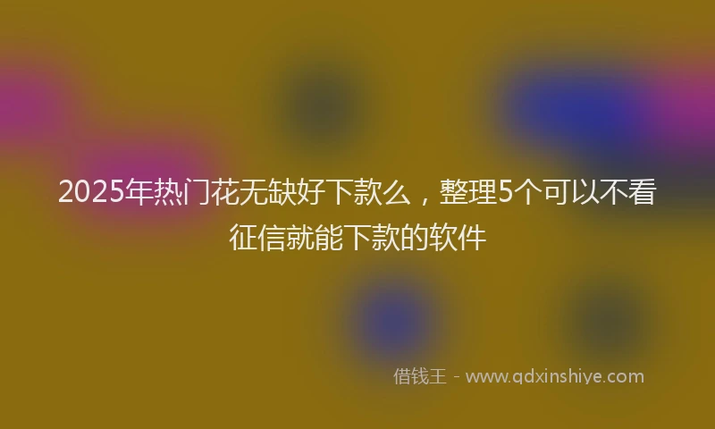 2025年热门花无缺好下款么，整理5个可以不看征信就能下款的软件