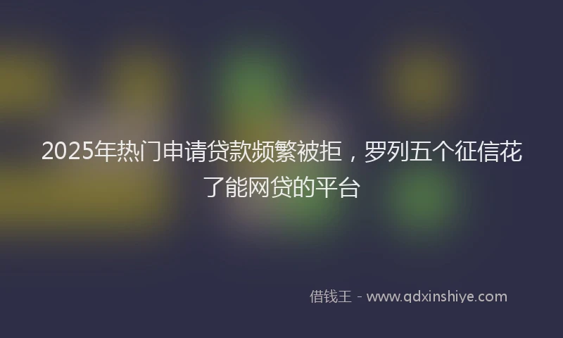 2025年热门申请贷款频繁被拒，罗列五个征信花了能网贷的平台