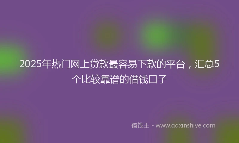 2025年热门网上贷款最容易下款的平台，汇总5个比较靠谱的借钱口子