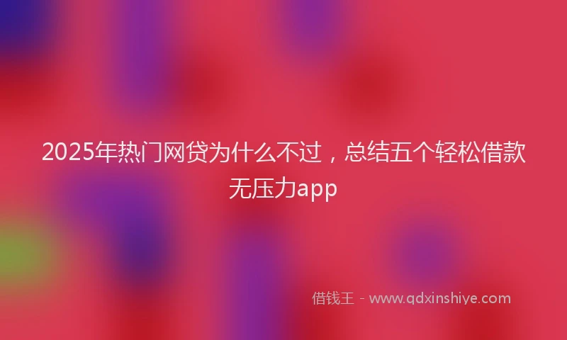 2025年热门网贷为什么不过，总结五个轻松借款无压力app