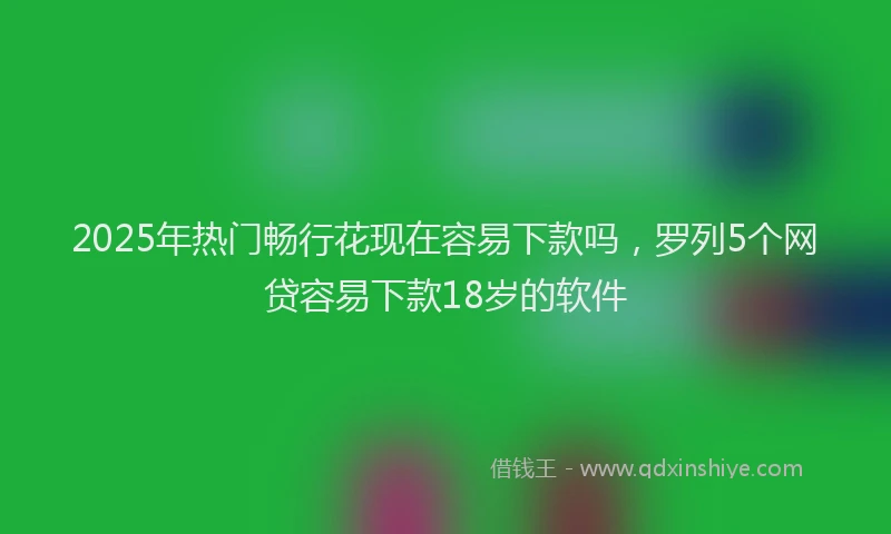 2025年热门畅行花现在容易下款吗，罗列5个网贷容易下款18岁的软件