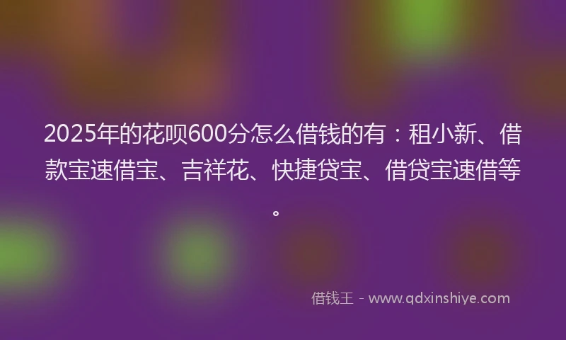 2025年的花呗600分怎么借钱的有：租小新、借款宝速借宝、吉祥花、快捷贷宝、借贷宝速借等。