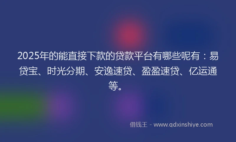 2025年的能直接下款的贷款平台有哪些呢有：易贷宝、时光分期、安逸速贷、盈盈速贷、亿运通等。