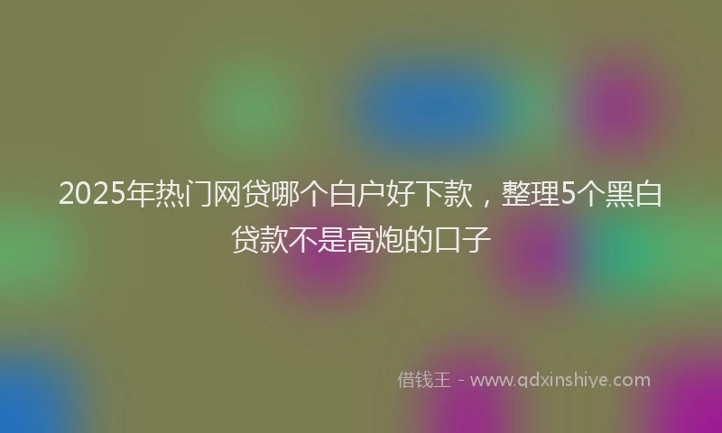 2025年热门网贷哪个白户好下款，整理5个黑白贷款不是高炮的口子