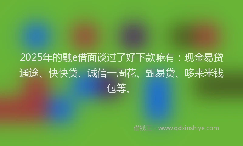 2025年的融e借面谈过了好下款嘛有：现金易贷通途、快快贷、诚信一周花、甄易贷、哆来米钱包等。