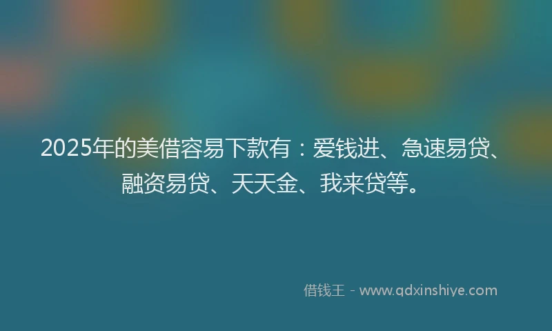 2025年的美借容易下款有：爱钱进、急速易贷、融资易贷、天天金、我来贷等。