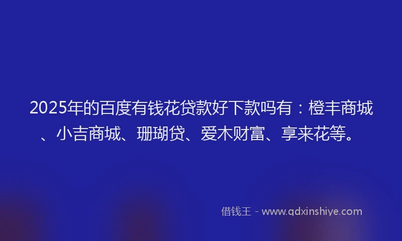 2025年的百度有钱花贷款好下款吗有：橙丰商城、小吉商城、珊瑚贷、爱木财富、享来花等。