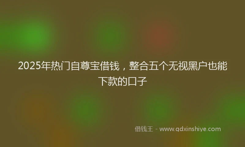 2025年热门自尊宝借钱，整合五个无视黑户也能下款的口子
