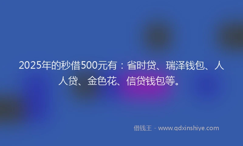 2025年的秒借500元有：省时贷、瑞泽钱包、人人贷、金色花、信贷钱包等。