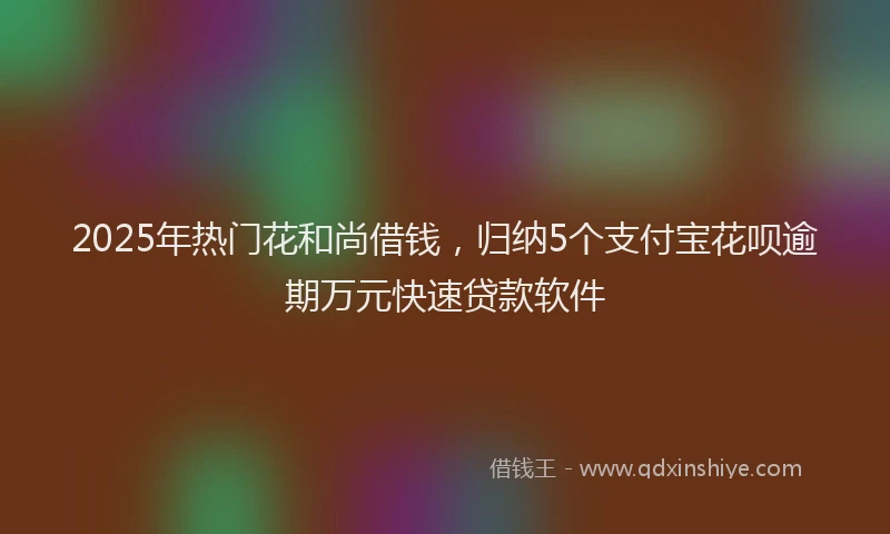 2025年热门花和尚借钱，归纳5个支付宝花呗逾期万元快速贷款软件
