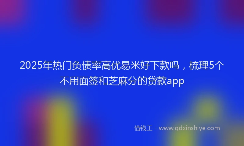 2025年热门负债率高优易米好下款吗，梳理5个不用面签和芝麻分的贷款app