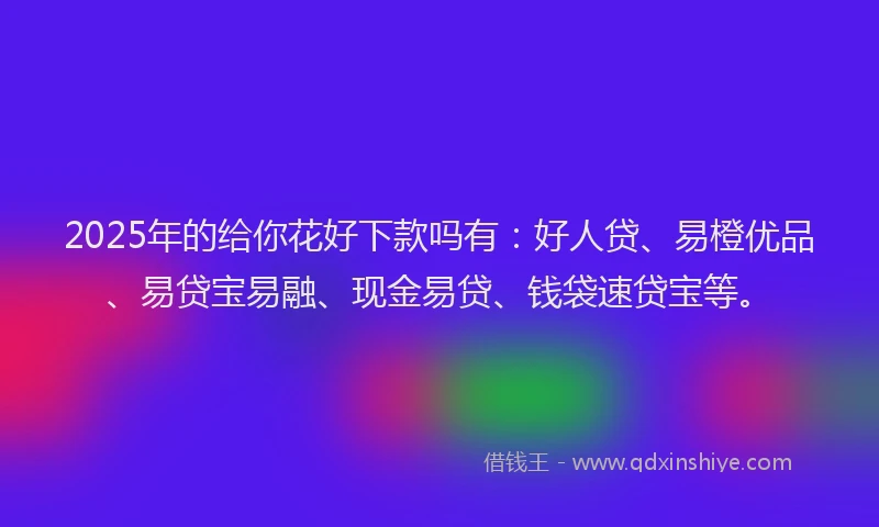2025年的给你花好下款吗有：好人贷、易橙优品、易贷宝易融、现金易贷、钱袋速贷宝等。