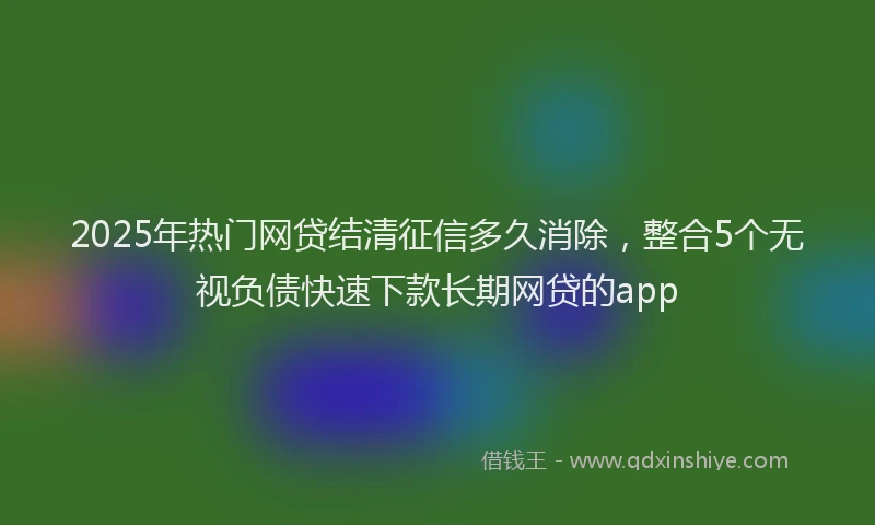2025年热门网贷结清征信多久消除，整合5个无视负债快速下款长期网贷的app