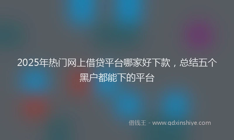 2025年热门网上借贷平台哪家好下款，总结五个黑户都能下的平台