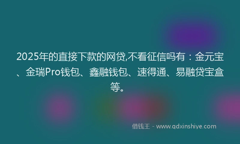 2025年的直接下款的网贷,不看征信吗有：金元宝、金瑞Pro钱包、鑫融钱包、速得通、易融贷宝盒等。