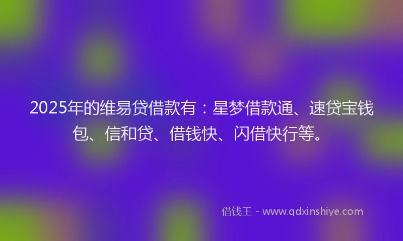 2025年的维易贷借款有：星梦借款通、速贷宝钱包、信和贷、借钱快、闪借快行等。