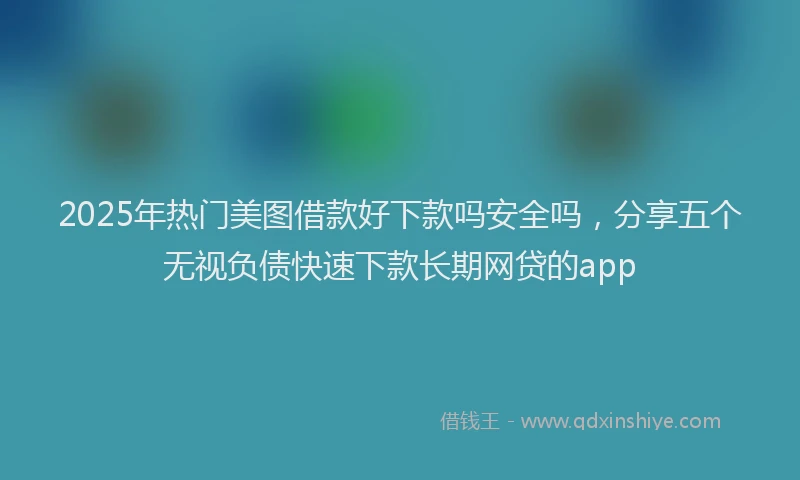2025年热门美图借款好下款吗安全吗，分享五个无视负债快速下款长期网贷的app
