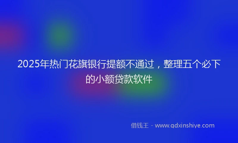 2025年热门花旗银行提额不通过，整理五个必下的小额贷款软件