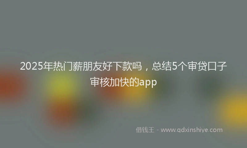 2025年热门薪朋友好下款吗，总结5个审贷口子审核加快的app
