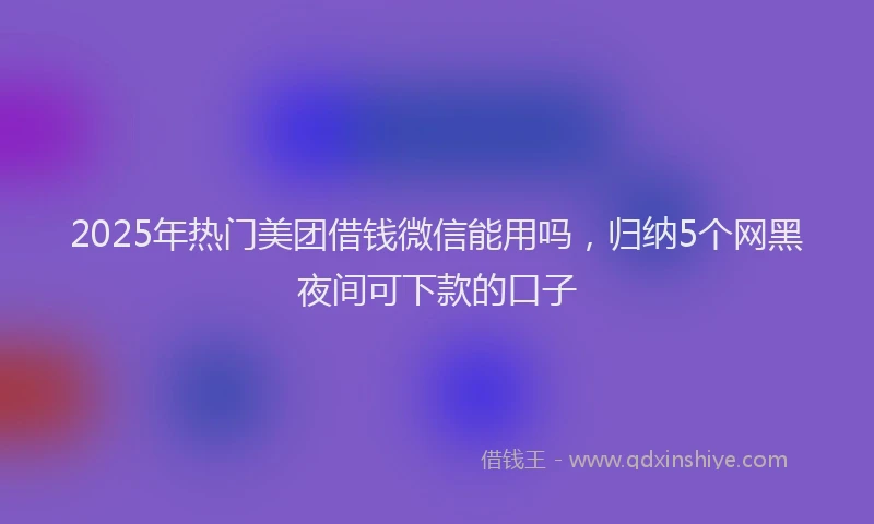 2025年热门美团借钱微信能用吗，归纳5个网黑夜间可下款的口子