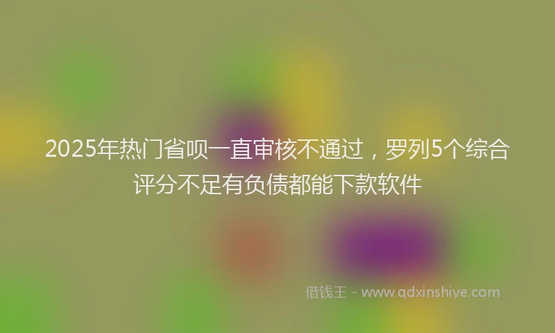 2025年热门省呗一直审核不通过，罗列5个综合评分不足有负债都能下款软件