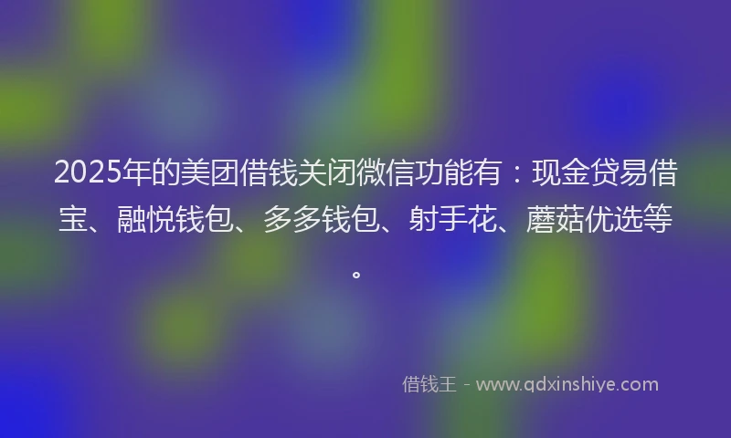 2025年的美团借钱关闭微信功能有：现金贷易借宝、融悦钱包、多多钱包、射手花、蘑菇优选等。