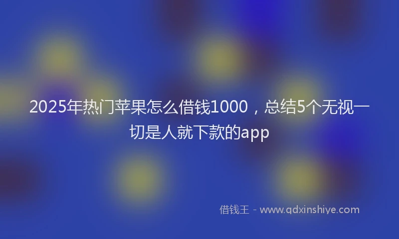 2025年热门苹果怎么借钱1000，总结5个无视一切是人就下款的app