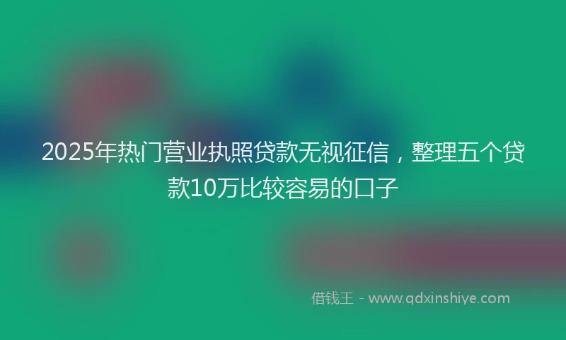 2025年热门营业执照贷款无视征信，整理五个贷款10万比较容易的口子
