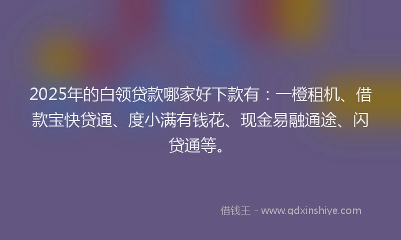2025年的白领贷款哪家好下款有：一橙租机、借款宝快贷通、度小满有钱花、现金易融通途、闪贷通等。