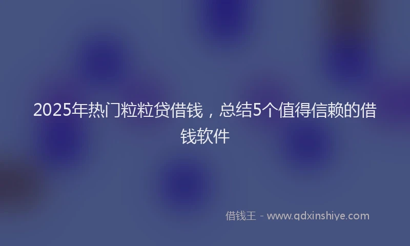 2025年热门粒粒贷借钱，总结5个值得信赖的借钱软件