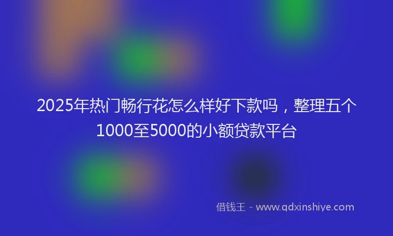 2025年热门畅行花怎么样好下款吗，整理五个1000至5000的小额贷款平台