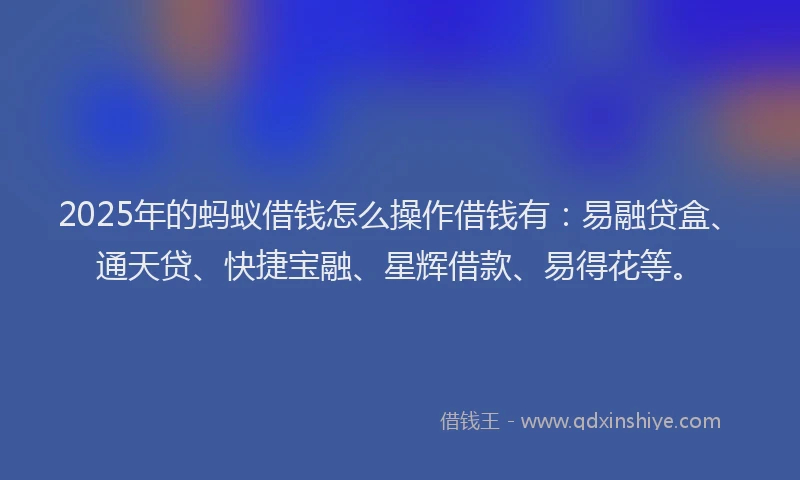 2025年的蚂蚁借钱怎么操作借钱有：易融贷盒、通天贷、快捷宝融、星辉借款、易得花等。