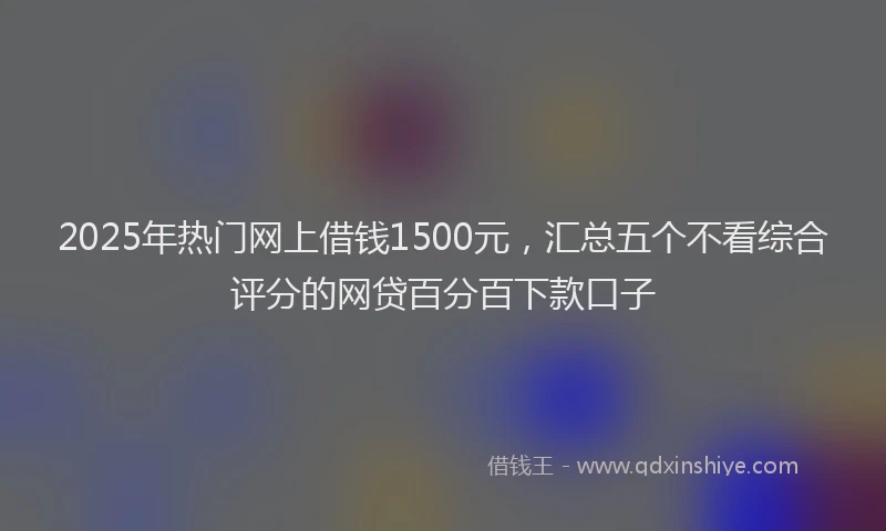 2025年热门网上借钱1500元，汇总五个不看综合评分的网贷百分百下款口子