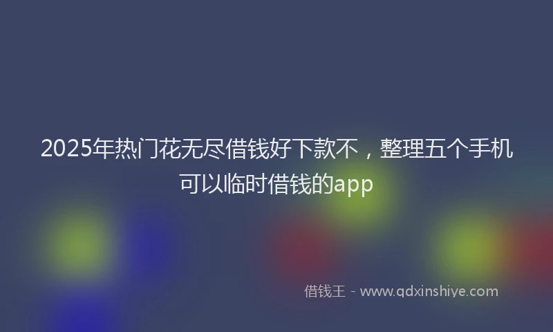 2025年热门花无尽借钱好下款不，整理五个手机可以临时借钱的app