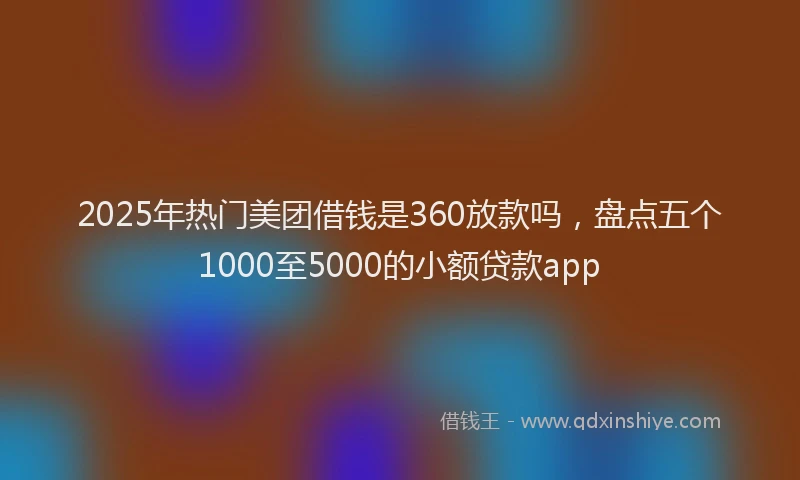 2025年热门美团借钱是360放款吗，盘点五个1000至5000的小额贷款app