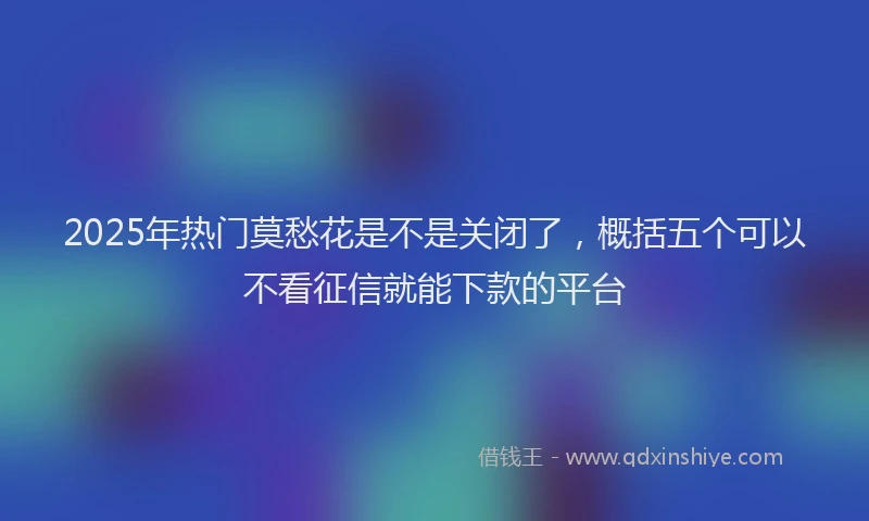 2025年热门莫愁花是不是关闭了，概括五个可以不看征信就能下款的平台