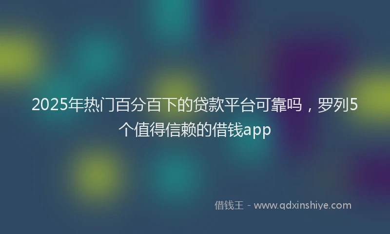 2025年热门百分百下的贷款平台可靠吗，罗列5个值得信赖的借钱app