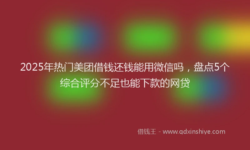2025年热门美团借钱还钱能用微信吗，盘点5个综合评分不足也能下款的网贷