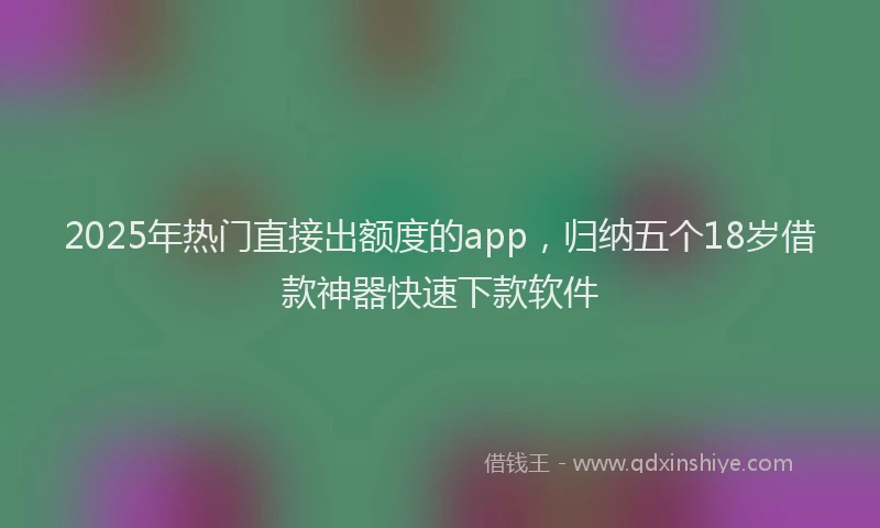 2025年热门直接出额度的app，归纳五个18岁借款神器快速下款软件