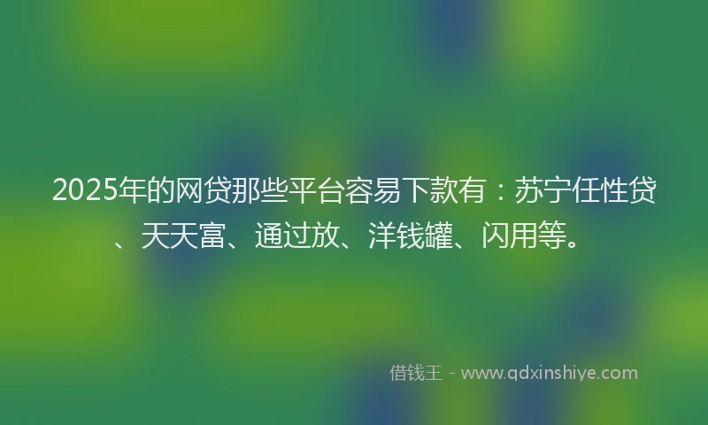 2025年的网贷那些平台容易下款有：苏宁任性贷、天天富、通过放、洋钱罐、闪用等。