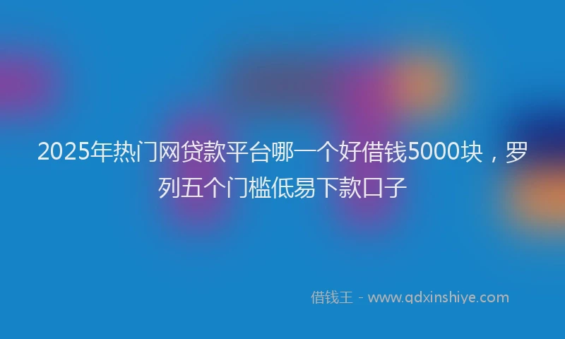 2025年热门网贷款平台哪一个好借钱5000块，罗列五个门槛低易下款口子