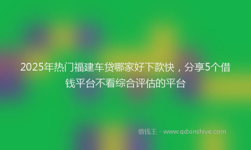 2025年热门福建车贷哪家好下款快，分享5个借钱平台不看综合评估的平台